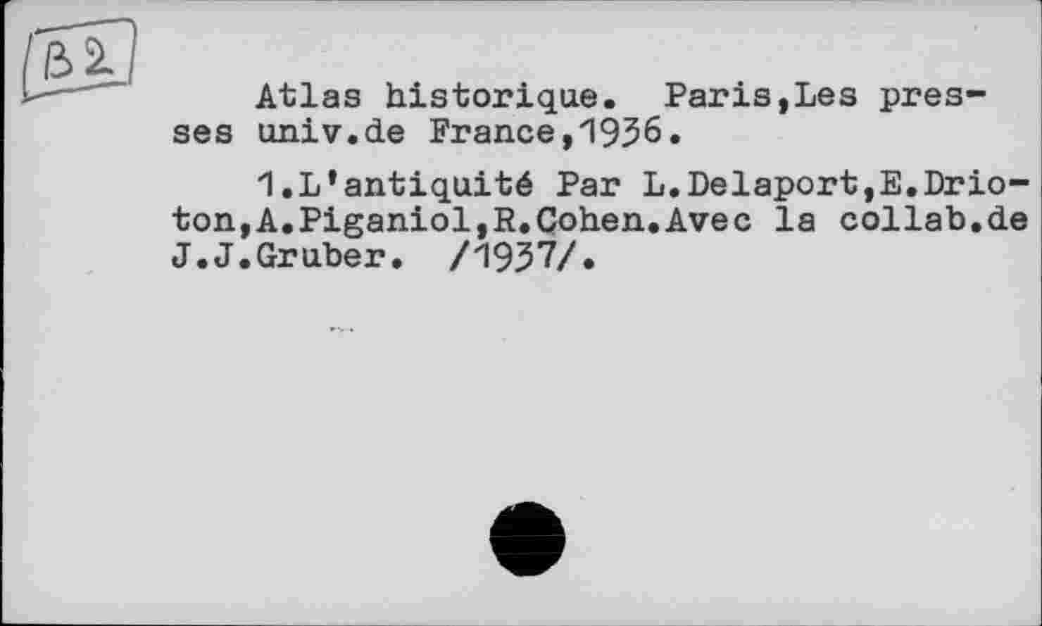 ﻿Atlas historique. Paris,Les presses univ.de France,1936.
1.L’antiquité Par L.Delaport,E.Drio-ton,A.Piganiol,R.Cohen.Avec la collab.de J.J.Gruber. /1937/.
